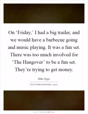 On ‘Friday,’ I had a big trailer, and we would have a barbecue going and music playing. It was a fun set. There was too much involved for ‘The Hangover’ to be a fun set. They’re trying to get money Picture Quote #1