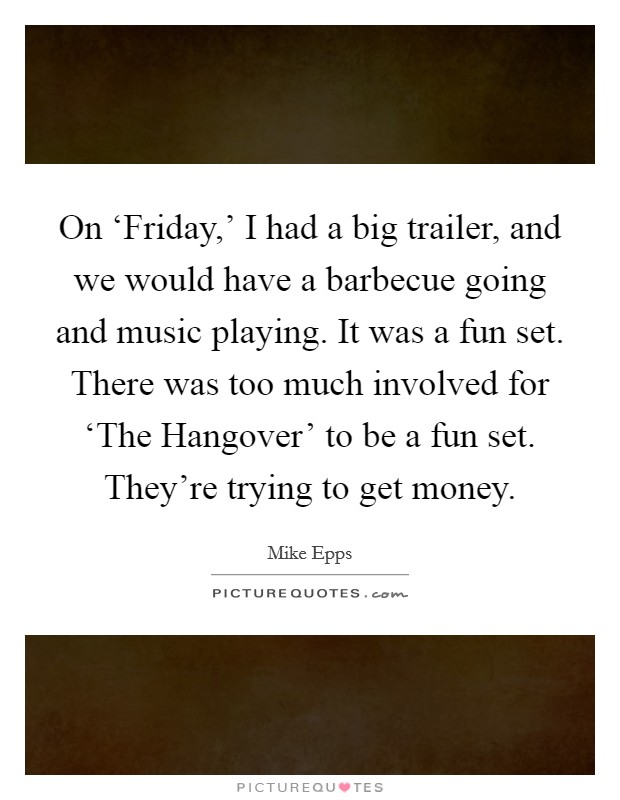 On ‘Friday,' I had a big trailer, and we would have a barbecue going and music playing. It was a fun set. There was too much involved for ‘The Hangover' to be a fun set. They're trying to get money. Picture Quote #1