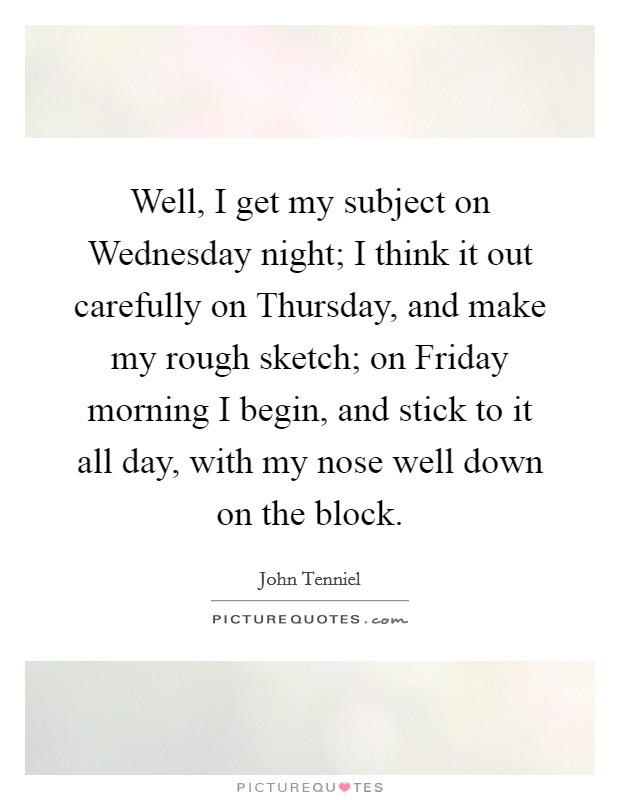 Well, I get my subject on Wednesday night; I think it out carefully on Thursday, and make my rough sketch; on Friday morning I begin, and stick to it all day, with my nose well down on the block. Picture Quote #1