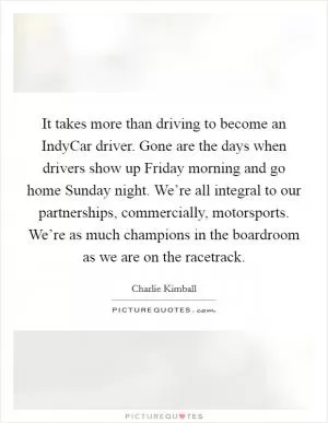 It takes more than driving to become an IndyCar driver. Gone are the days when drivers show up Friday morning and go home Sunday night. We’re all integral to our partnerships, commercially, motorsports. We’re as much champions in the boardroom as we are on the racetrack Picture Quote #1