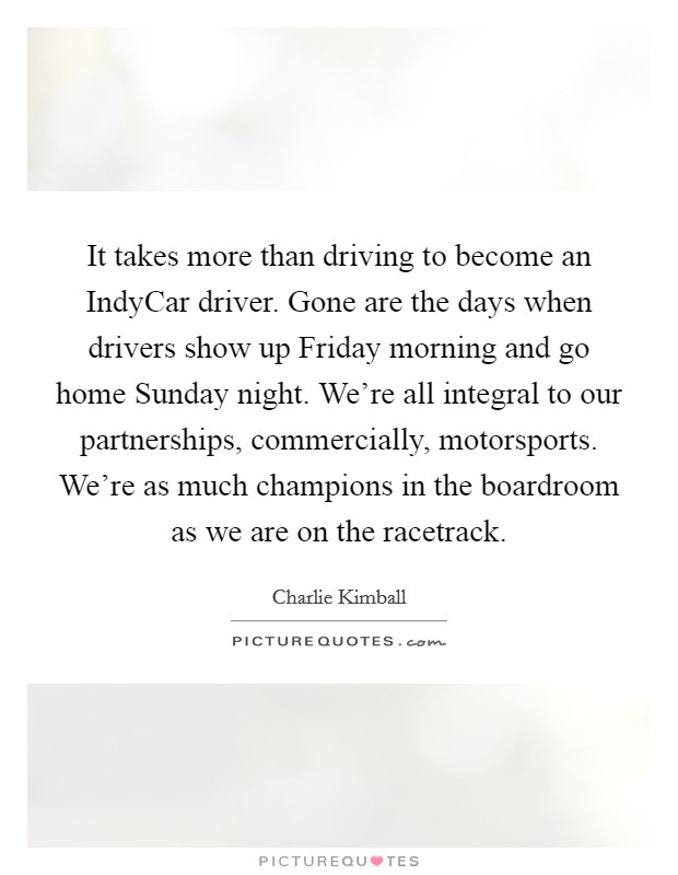 It takes more than driving to become an IndyCar driver. Gone are the days when drivers show up Friday morning and go home Sunday night. We're all integral to our partnerships, commercially, motorsports. We're as much champions in the boardroom as we are on the racetrack. Picture Quote #1