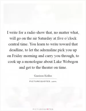 I write for a radio show that, no matter what, will go on the air Saturday at five o’clock central time. You learn to write toward that deadline, to let the adrenaline pick you up on Friday morning and carry you through, to cook up a monologue about Lake Wobegon and get to the theater on time Picture Quote #1