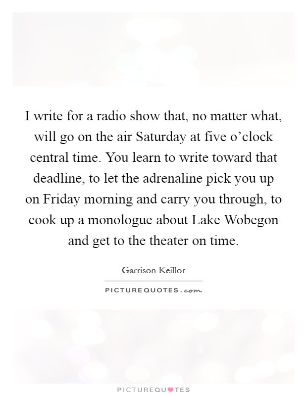 I write for a radio show that, no matter what, will go on the air Saturday at five o'clock central time. You learn to write toward that deadline, to let the adrenaline pick you up on Friday morning and carry you through, to cook up a monologue about Lake Wobegon and get to the theater on time. Picture Quote #1