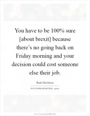 You have to be 100% sure [about brexit] because there’s no going back on Friday morning and your decision could cost someone else their job Picture Quote #1