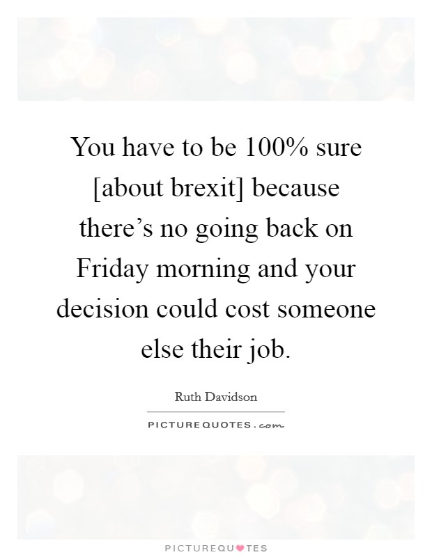 You have to be 100% sure [about brexit] because there's no going back on Friday morning and your decision could cost someone else their job. Picture Quote #1