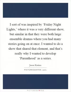 I sort of was inspired by ‘Friday Night Lights,’ where it was a very different show, but similar in that they were both large ensemble dramas where you had many stories going on at once. I wanted to do a show that shared that element, and that’s really why I wanted to develop ‘Parenthood’ as a series Picture Quote #1