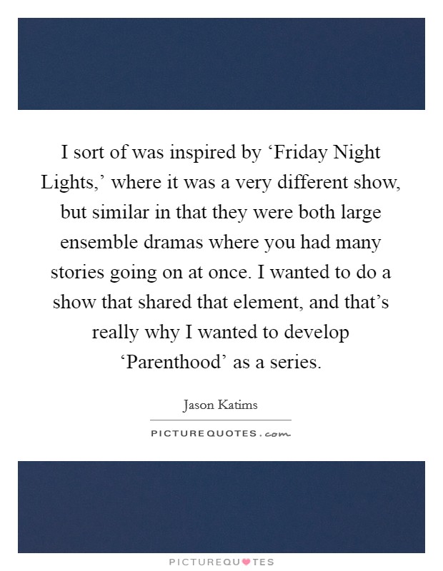 I sort of was inspired by ‘Friday Night Lights,' where it was a very different show, but similar in that they were both large ensemble dramas where you had many stories going on at once. I wanted to do a show that shared that element, and that's really why I wanted to develop ‘Parenthood' as a series. Picture Quote #1