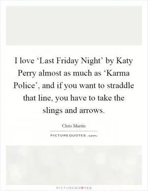 I love ‘Last Friday Night’ by Katy Perry almost as much as ‘Karma Police’, and if you want to straddle that line, you have to take the slings and arrows Picture Quote #1