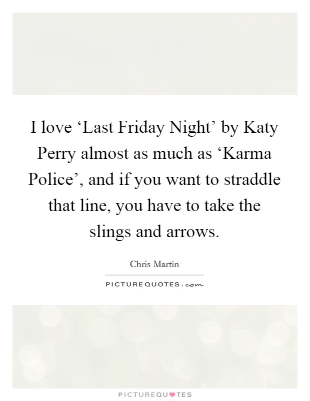 I love ‘Last Friday Night' by Katy Perry almost as much as ‘Karma Police', and if you want to straddle that line, you have to take the slings and arrows. Picture Quote #1