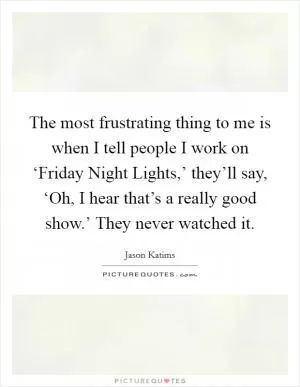 The most frustrating thing to me is when I tell people I work on ‘Friday Night Lights,’ they’ll say, ‘Oh, I hear that’s a really good show.’ They never watched it Picture Quote #1