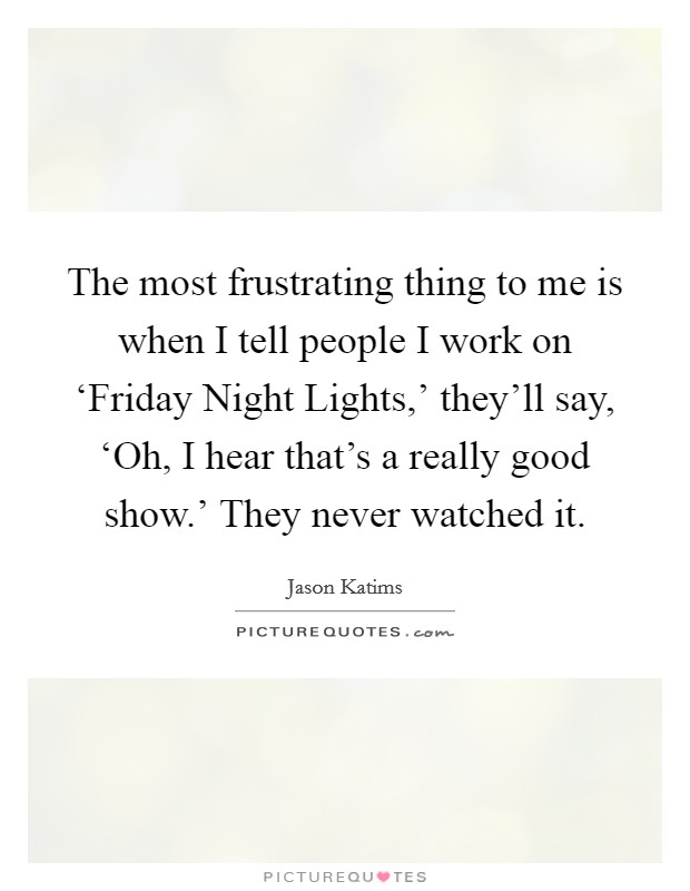 The most frustrating thing to me is when I tell people I work on ‘Friday Night Lights,' they'll say, ‘Oh, I hear that's a really good show.' They never watched it. Picture Quote #1
