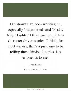 The shows I’ve been working on, especially ‘Parenthood’ and ‘Friday Night Lights,’ I think are completely character-driven stories. I think, for most writers, that’s a privilege to be telling those kinds of stories. It’s erroneous to me Picture Quote #1