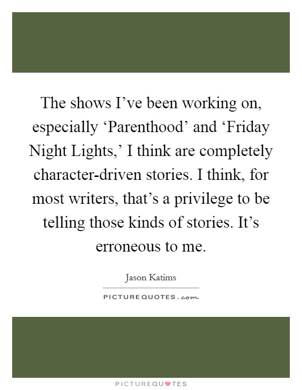 The shows I've been working on, especially ‘Parenthood' and ‘Friday Night Lights,' I think are completely character-driven stories. I think, for most writers, that's a privilege to be telling those kinds of stories. It's erroneous to me. Picture Quote #1