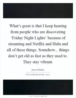 What’s great is that I keep hearing from people who are discovering ‘Friday Night Lights’ because of streaming and Netflix and Hulu and all of these things. Somehow... things don’t get old as fast as they used to. They stay vibrant Picture Quote #1