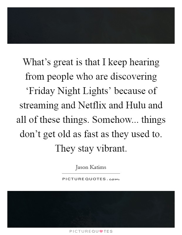 What's great is that I keep hearing from people who are discovering ‘Friday Night Lights' because of streaming and Netflix and Hulu and all of these things. Somehow... things don't get old as fast as they used to. They stay vibrant. Picture Quote #1