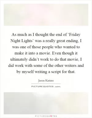 As much as I thought the end of ‘Friday Night Lights’ was a really great ending, I was one of those people who wanted to make it into a movie. Even though it ultimately didn’t work to do that movie, I did work with some of the other writers and by myself writing a script for that Picture Quote #1