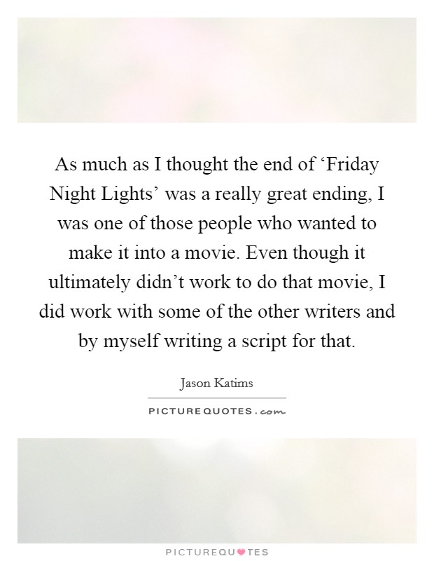 As much as I thought the end of ‘Friday Night Lights' was a really great ending, I was one of those people who wanted to make it into a movie. Even though it ultimately didn't work to do that movie, I did work with some of the other writers and by myself writing a script for that. Picture Quote #1