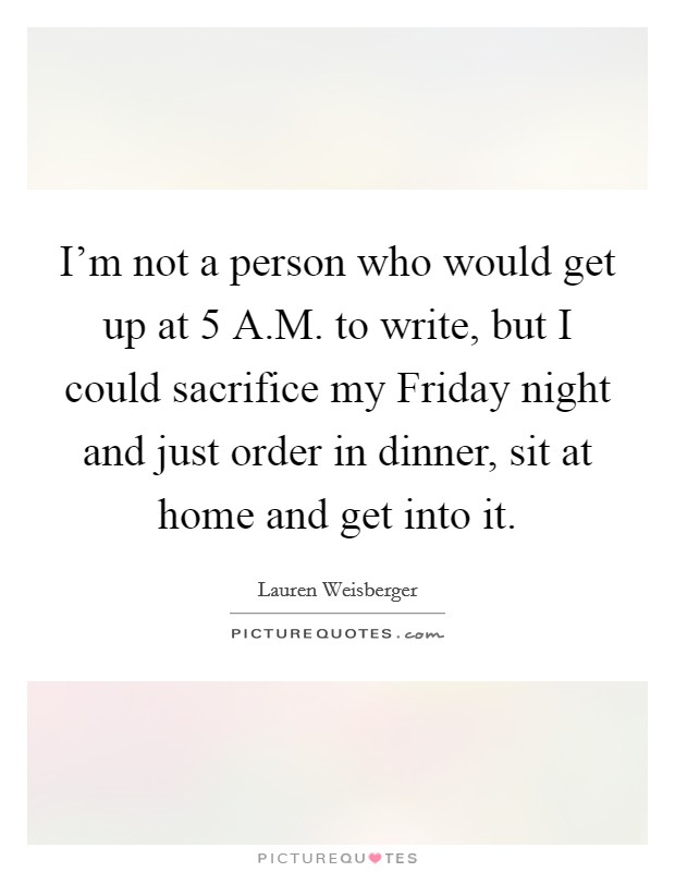 I'm not a person who would get up at 5 A.M. to write, but I could sacrifice my Friday night and just order in dinner, sit at home and get into it. Picture Quote #1