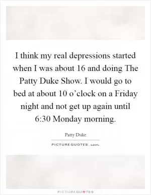 I think my real depressions started when I was about 16 and doing The Patty Duke Show. I would go to bed at about 10 o’clock on a Friday night and not get up again until 6:30 Monday morning Picture Quote #1