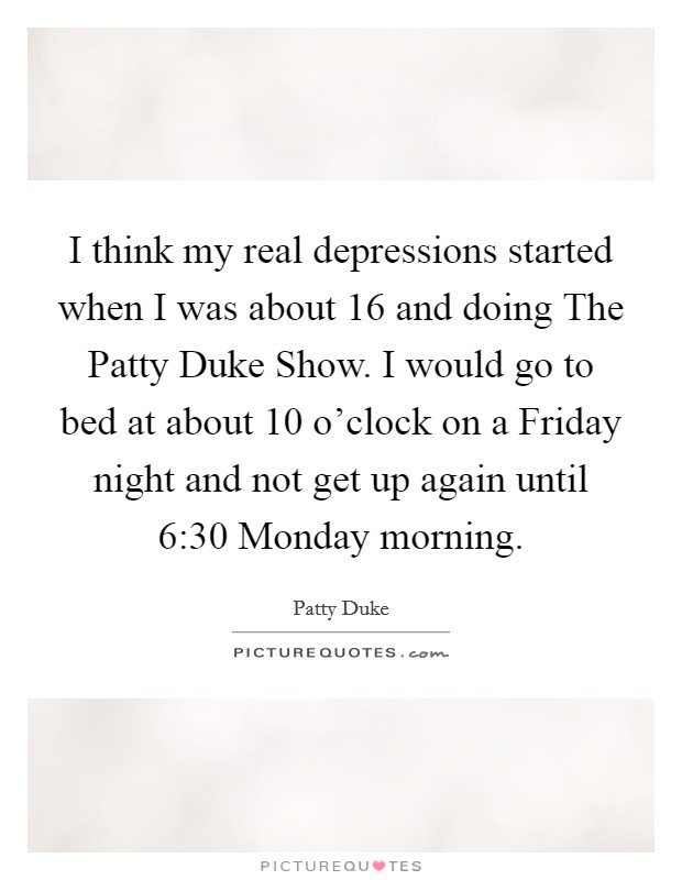 I think my real depressions started when I was about 16 and doing The Patty Duke Show. I would go to bed at about 10 o'clock on a Friday night and not get up again until 6:30 Monday morning. Picture Quote #1