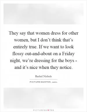 They say that women dress for other women, but I don’t think that’s entirely true. If we want to look flossy out-and-about on a Friday night, we’re dressing for the boys - and it’s nice when they notice Picture Quote #1