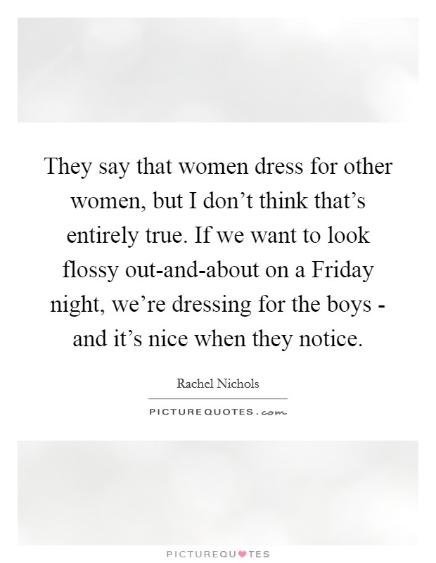 They say that women dress for other women, but I don't think that's entirely true. If we want to look flossy out-and-about on a Friday night, we're dressing for the boys - and it's nice when they notice. Picture Quote #1