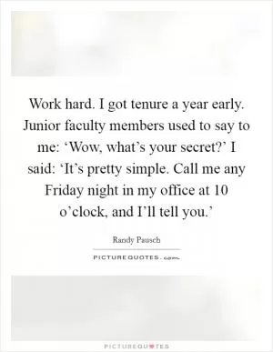 Work hard. I got tenure a year early. Junior faculty members used to say to me: ‘Wow, what’s your secret?’ I said: ‘It’s pretty simple. Call me any Friday night in my office at 10 o’clock, and I’ll tell you.’ Picture Quote #1