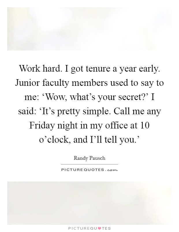 Work hard. I got tenure a year early. Junior faculty members used to say to me: ‘Wow, what's your secret?' I said: ‘It's pretty simple. Call me any Friday night in my office at 10 o'clock, and I'll tell you.' Picture Quote #1