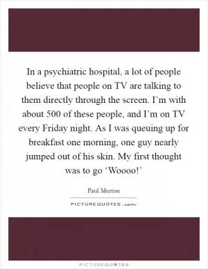In a psychiatric hospital, a lot of people believe that people on TV are talking to them directly through the screen. I’m with about 500 of these people, and I’m on TV every Friday night. As I was queuing up for breakfast one morning, one guy nearly jumped out of his skin. My first thought was to go ‘Woooo!’ Picture Quote #1