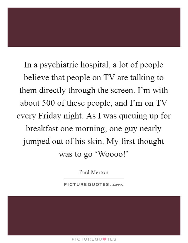 In a psychiatric hospital, a lot of people believe that people on TV are talking to them directly through the screen. I'm with about 500 of these people, and I'm on TV every Friday night. As I was queuing up for breakfast one morning, one guy nearly jumped out of his skin. My first thought was to go ‘Woooo!' Picture Quote #1