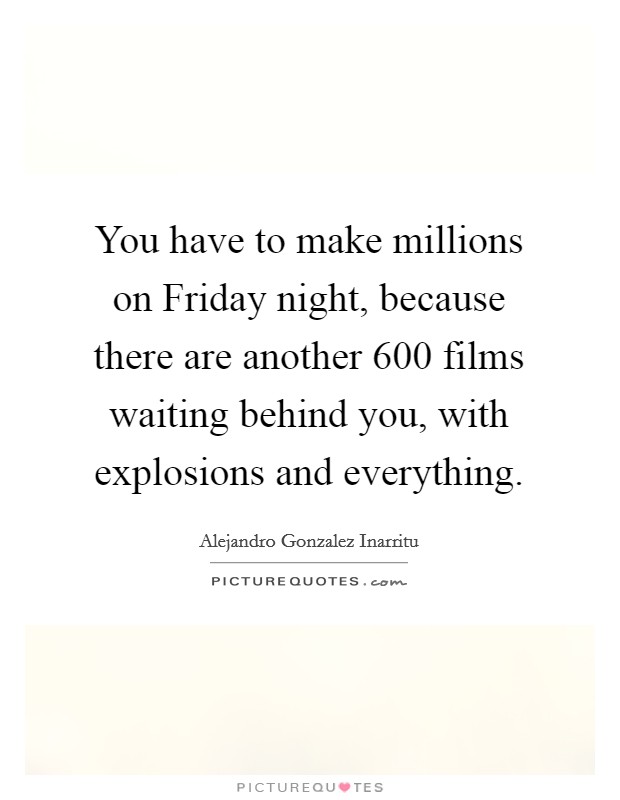 You have to make millions on Friday night, because there are another 600 films waiting behind you, with explosions and everything. Picture Quote #1