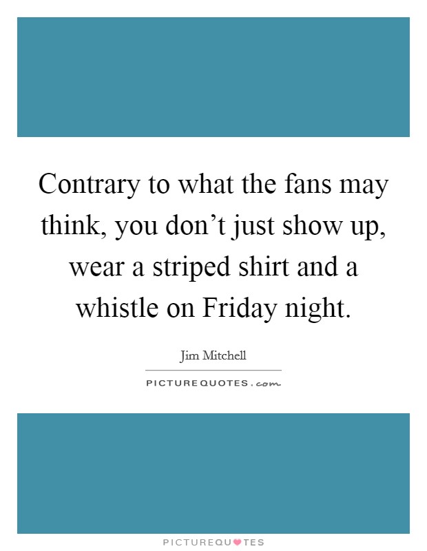 Contrary to what the fans may think, you don't just show up, wear a striped shirt and a whistle on Friday night. Picture Quote #1