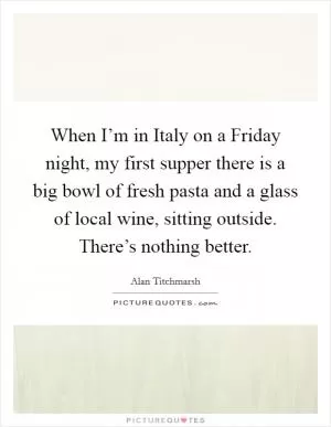 When I’m in Italy on a Friday night, my first supper there is a big bowl of fresh pasta and a glass of local wine, sitting outside. There’s nothing better Picture Quote #1