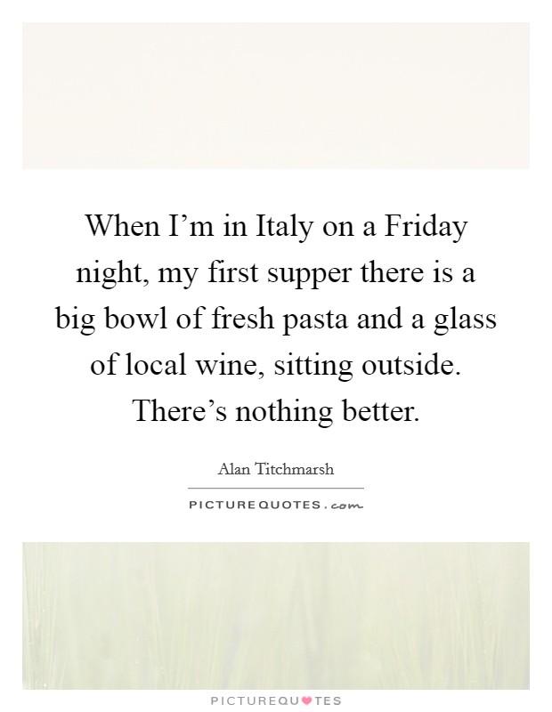 When I'm in Italy on a Friday night, my first supper there is a big bowl of fresh pasta and a glass of local wine, sitting outside. There's nothing better. Picture Quote #1
