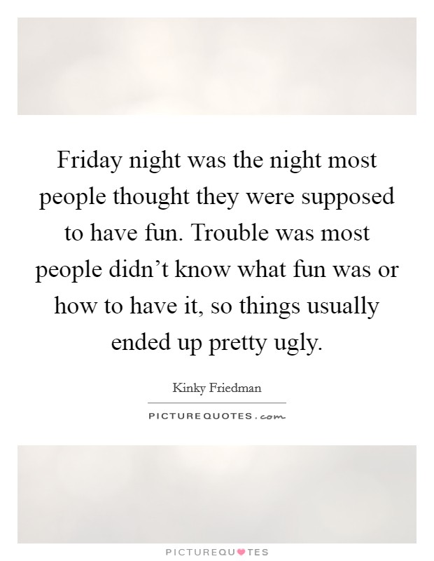Friday night was the night most people thought they were supposed to have fun. Trouble was most people didn't know what fun was or how to have it, so things usually ended up pretty ugly. Picture Quote #1