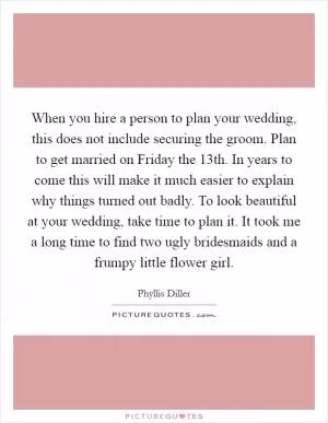 When you hire a person to plan your wedding, this does not include securing the groom. Plan to get married on Friday the 13th. In years to come this will make it much easier to explain why things turned out badly. To look beautiful at your wedding, take time to plan it. It took me a long time to find two ugly bridesmaids and a frumpy little flower girl Picture Quote #1