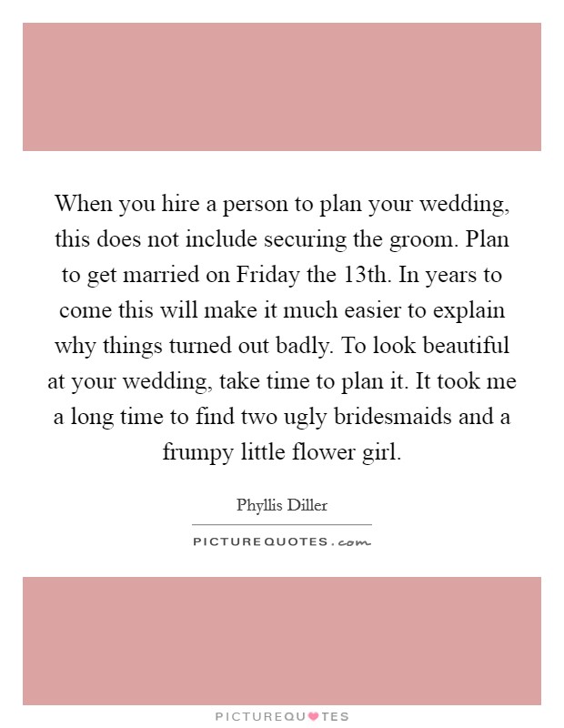 When you hire a person to plan your wedding, this does not include securing the groom. Plan to get married on Friday the 13th. In years to come this will make it much easier to explain why things turned out badly. To look beautiful at your wedding, take time to plan it. It took me a long time to find two ugly bridesmaids and a frumpy little flower girl. Picture Quote #1