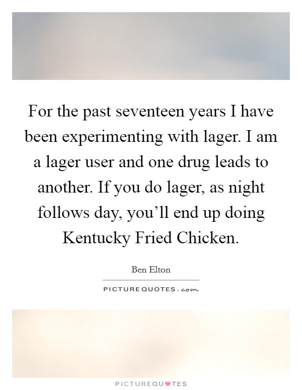 For the past seventeen years I have been experimenting with lager. I am a lager user and one drug leads to another. If you do lager, as night follows day, you'll end up doing Kentucky Fried Chicken. Picture Quote #1