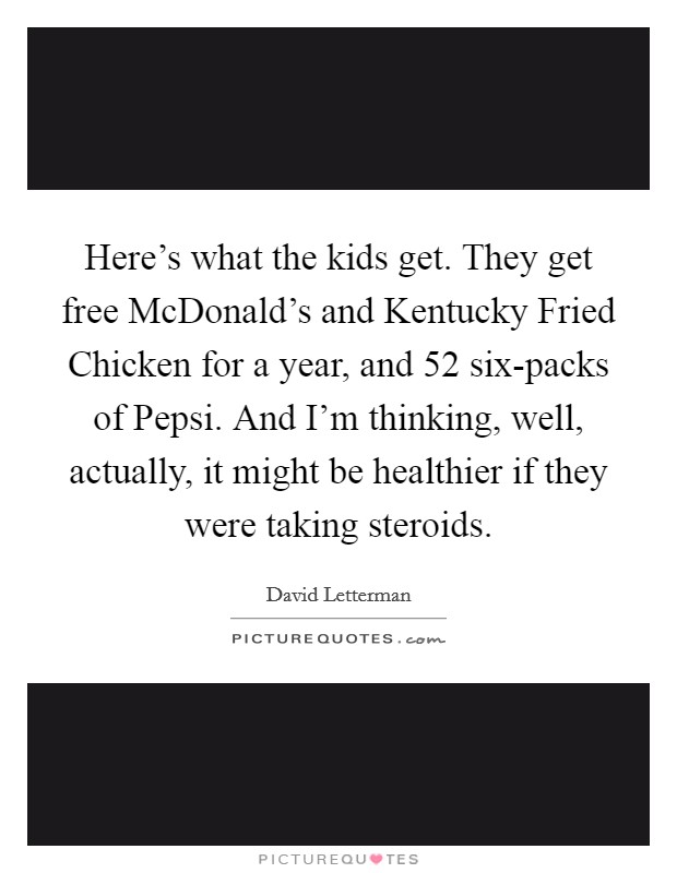 Here's what the kids get. They get free McDonald's and Kentucky Fried Chicken for a year, and 52 six-packs of Pepsi. And I'm thinking, well, actually, it might be healthier if they were taking steroids. Picture Quote #1