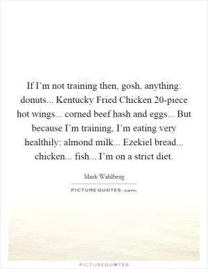 If I’m not training then, gosh, anything: donuts... Kentucky Fried Chicken 20-piece hot wings... corned beef hash and eggs... But because I’m training, I’m eating very healthily: almond milk... Ezekiel bread... chicken... fish... I’m on a strict diet Picture Quote #1