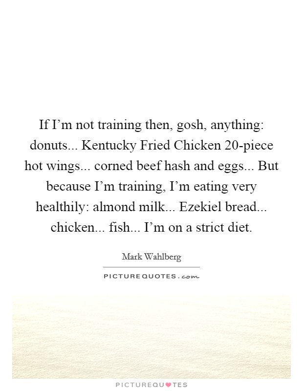 If I'm not training then, gosh, anything: donuts... Kentucky Fried Chicken 20-piece hot wings... corned beef hash and eggs... But because I'm training, I'm eating very healthily: almond milk... Ezekiel bread... chicken... fish... I'm on a strict diet. Picture Quote #1