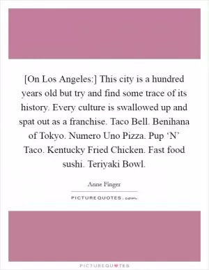 [On Los Angeles:] This city is a hundred years old but try and find some trace of its history. Every culture is swallowed up and spat out as a franchise. Taco Bell. Benihana of Tokyo. Numero Uno Pizza. Pup ‘N’ Taco. Kentucky Fried Chicken. Fast food sushi. Teriyaki Bowl Picture Quote #1
