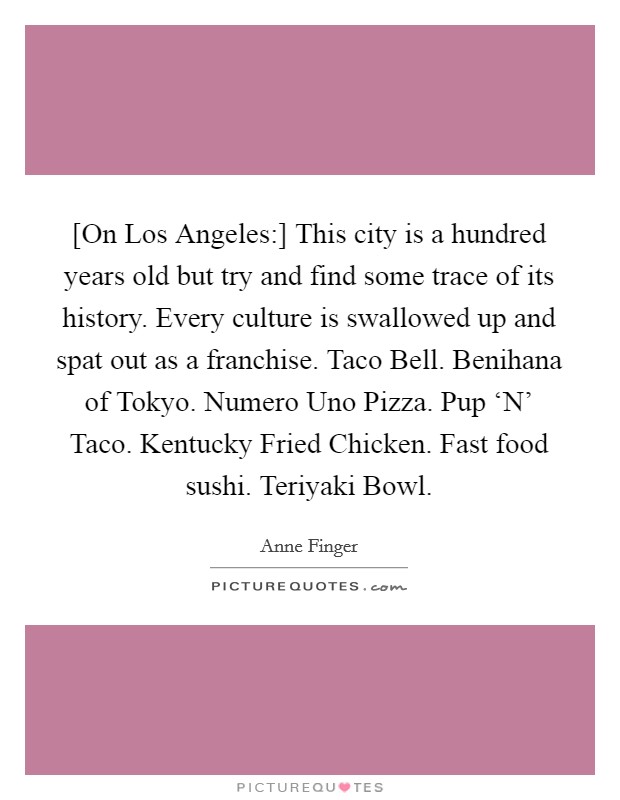 [On Los Angeles:] This city is a hundred years old but try and find some trace of its history. Every culture is swallowed up and spat out as a franchise. Taco Bell. Benihana of Tokyo. Numero Uno Pizza. Pup ‘N' Taco. Kentucky Fried Chicken. Fast food sushi. Teriyaki Bowl. Picture Quote #1