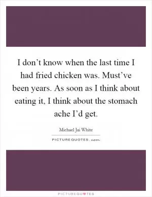 I don’t know when the last time I had fried chicken was. Must’ve been years. As soon as I think about eating it, I think about the stomach ache I’d get Picture Quote #1
