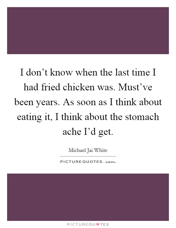 I don't know when the last time I had fried chicken was. Must've been years. As soon as I think about eating it, I think about the stomach ache I'd get. Picture Quote #1