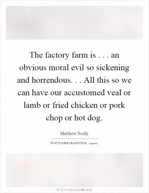 The factory farm is . . . an obvious moral evil so sickening and horrendous. . . All this so we can have our accustomed veal or lamb or fried chicken or pork chop or hot dog Picture Quote #1