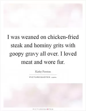I was weaned on chicken-fried steak and hominy grits with goopy gravy all over. I loved meat and wore fur Picture Quote #1
