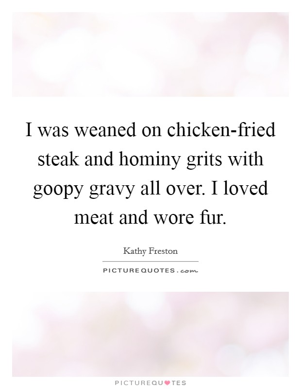 I was weaned on chicken-fried steak and hominy grits with goopy gravy all over. I loved meat and wore fur. Picture Quote #1
