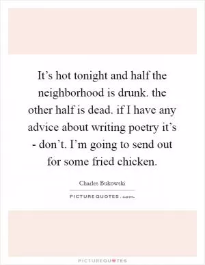 It’s hot tonight and half the neighborhood is drunk. the other half is dead. if I have any advice about writing poetry it’s - don’t. I’m going to send out for some fried chicken Picture Quote #1