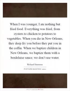 When I was younger, I ate nothing but fried food. Everything was fried, from oysters to chicken to potatoes to vegetables. When you die in New Orleans, they deep fry you before they put you in the coffin. When we baptize children in New Orleans, we baptize them with a bordelaise sauce; we don’t use water Picture Quote #1
